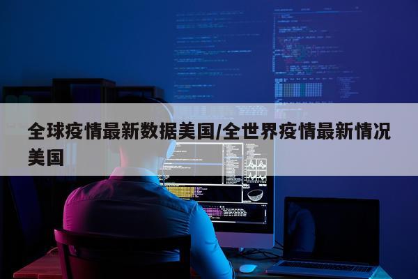 全球疫情最新数据美国/全世界疫情最新情况美国