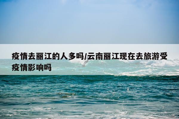 疫情去丽江的人多吗/云南丽江现在去旅游受疫情影响吗