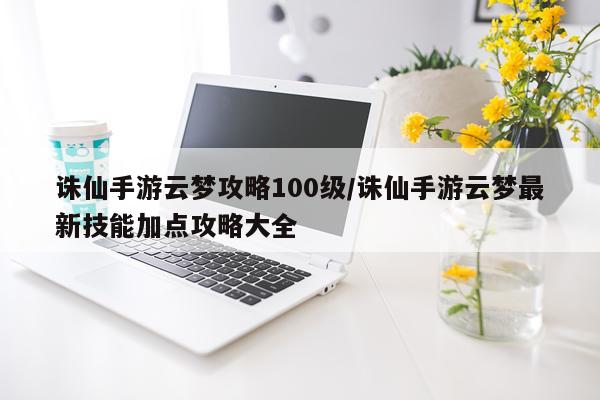 诛仙手游云梦攻略100级/诛仙手游云梦最新技能加点攻略大全