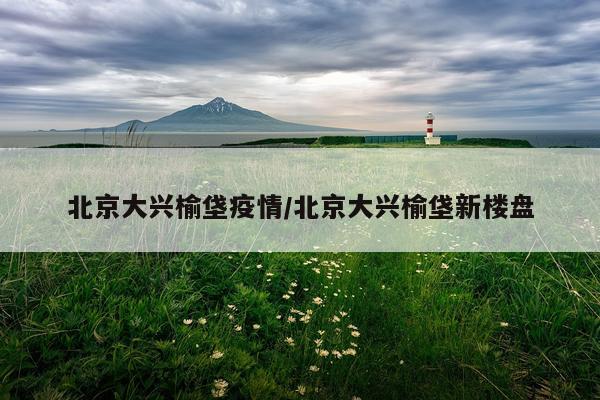 北京大兴榆垡疫情/北京大兴榆垡新楼盘