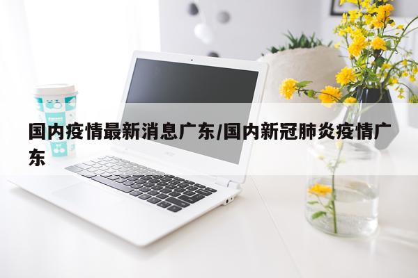 国内疫情最新消息广东/国内新冠肺炎疫情广东