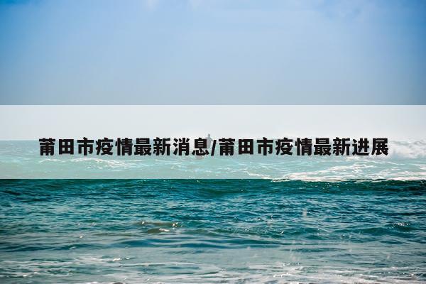 莆田市疫情最新消息/莆田市疫情最新进展