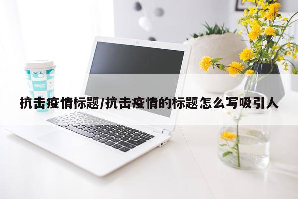 抗击疫情标题/抗击疫情的标题怎么写吸引人