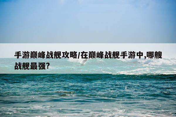 手游巅峰战舰攻略/在巅峰战舰手游中,哪艘战舰最强?