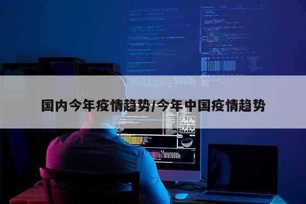 国内今年疫情趋势/今年中国疫情趋势