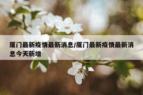 厦门最新疫情最新消息/厦门最新疫情最新消息今天新增