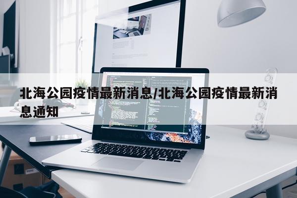 北海公园疫情最新消息/北海公园疫情最新消息通知