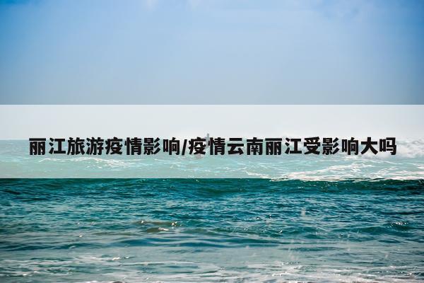 丽江旅游疫情影响/疫情云南丽江受影响大吗