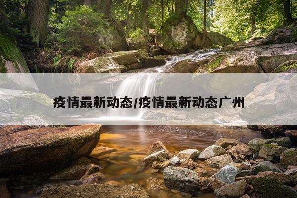 疫情最新动态/疫情最新动态广州