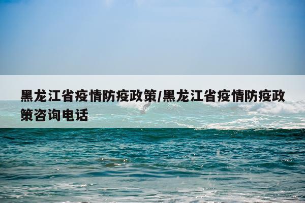 黑龙江省疫情防疫政策/黑龙江省疫情防疫政策咨询电话