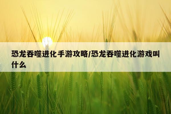 恐龙吞噬进化手游攻略/恐龙吞噬进化游戏叫什么