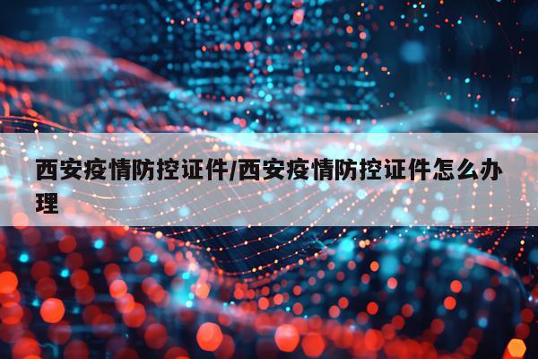 西安疫情防控证件/西安疫情防控证件怎么办理