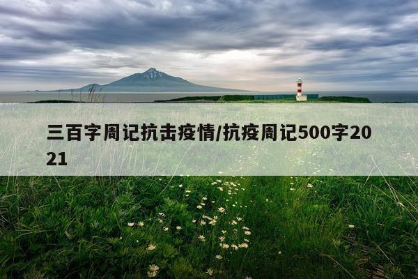三百字周记抗击疫情/抗疫周记500字2021