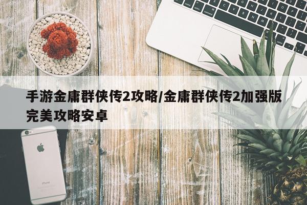 手游金庸群侠传2攻略/金庸群侠传2加强版完美攻略安卓