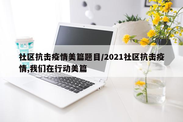 社区抗击疫情美篇题目/2021社区抗击疫情,我们在行动美篇
