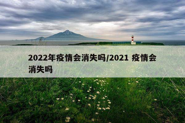 2022年疫情会消失吗/2021 疫情会消失吗