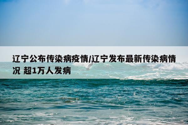 辽宁公布传染病疫情/辽宁发布最新传染病情况 超1万人发病
