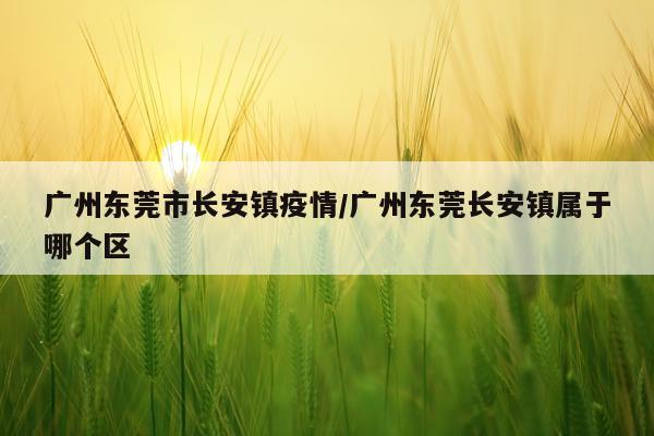 广州东莞市长安镇疫情/广州东莞长安镇属于哪个区