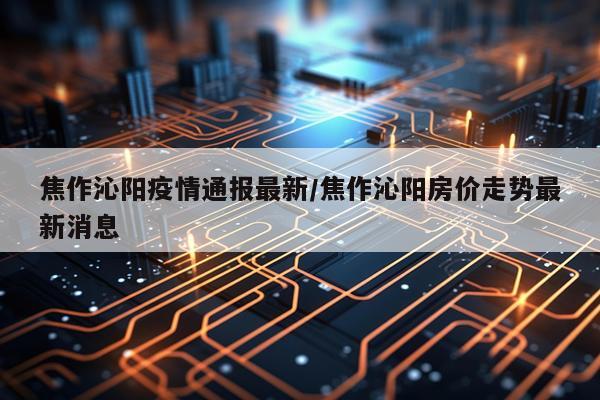 焦作沁阳疫情通报最新/焦作沁阳房价走势最新消息