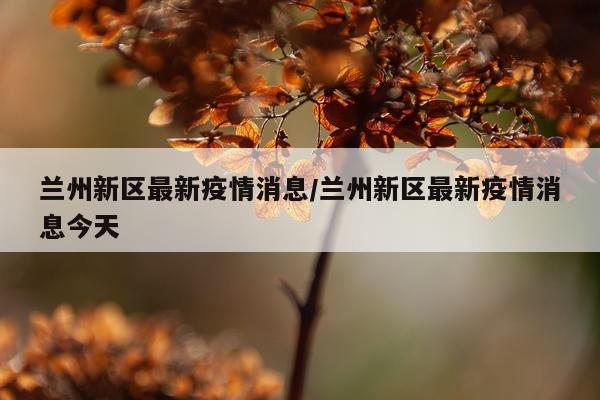 兰州新区最新疫情消息/兰州新区最新疫情消息今天