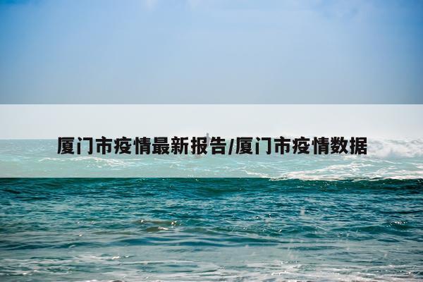 厦门市疫情最新报告/厦门市疫情数据