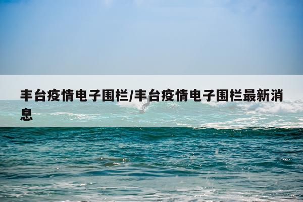 丰台疫情电子围栏/丰台疫情电子围栏最新消息