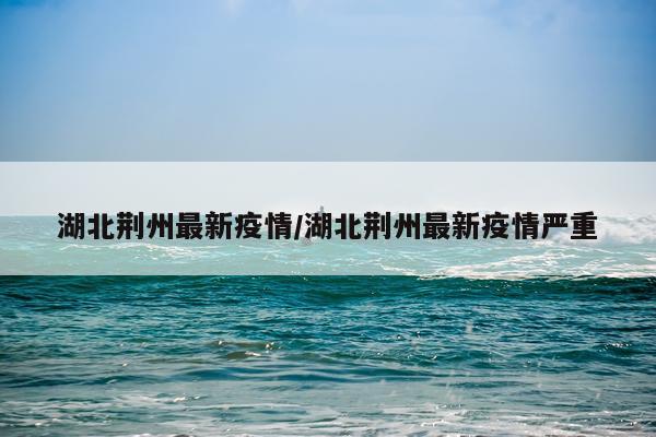 湖北荆州最新疫情/湖北荆州最新疫情严重