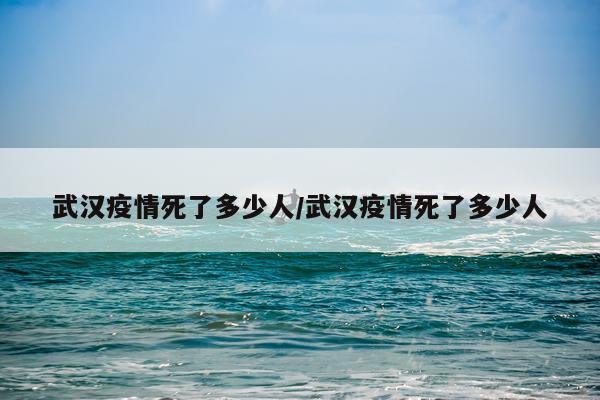 武汉疫情死了多少人/武汉疫情死了多少人