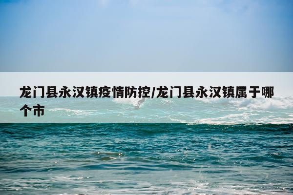 龙门县永汉镇疫情防控/龙门县永汉镇属于哪个市