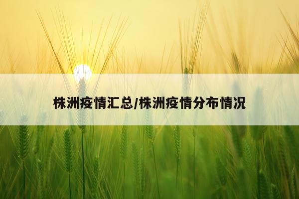 株洲疫情汇总/株洲疫情分布情况