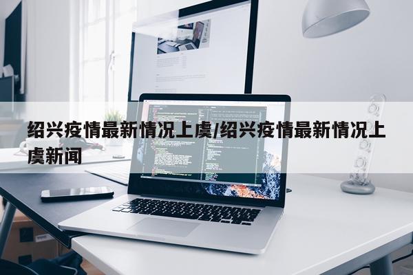 绍兴疫情最新情况上虞/绍兴疫情最新情况上虞新闻