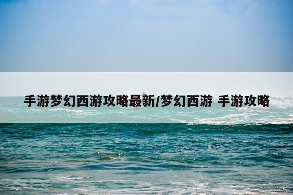 手游梦幻西游攻略最新/梦幻西游 手游攻略