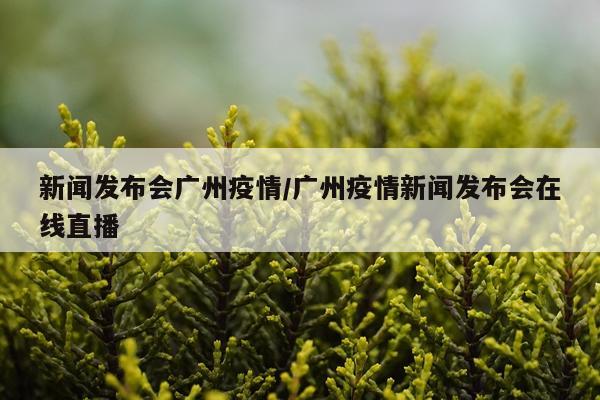 新闻发布会广州疫情/广州疫情新闻发布会在线直播