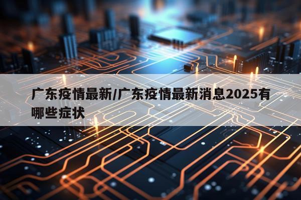 广东疫情最新/广东疫情最新消息2025有哪些症状