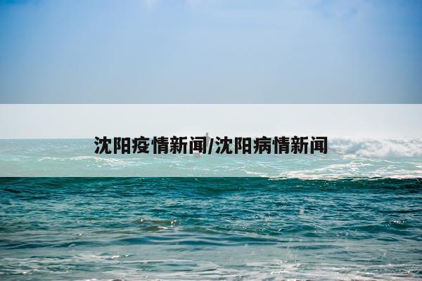沈阳疫情新闻/沈阳病情新闻