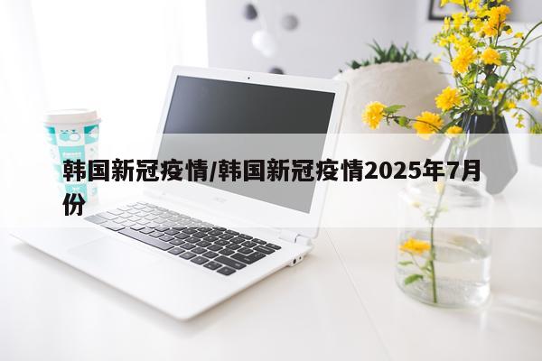 韩国新冠疫情/韩国新冠疫情2025年7月份