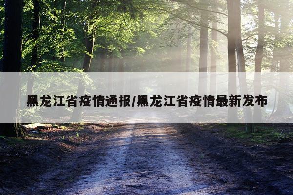 黑龙江省疫情通报/黑龙江省疫情最新发布