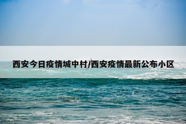 西安今日疫情城中村/西安疫情最新公布小区