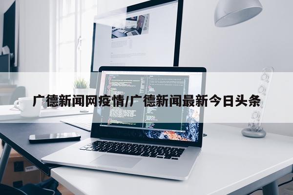 广德新闻网疫情/广德新闻最新今日头条