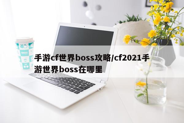 手游cf世界boss攻略/cf2021手游世界boss在哪里