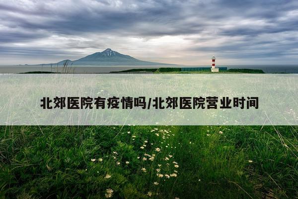 北郊医院有疫情吗/北郊医院营业时间