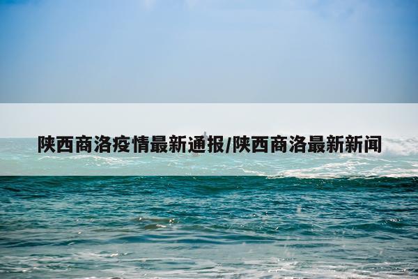 陕西商洛疫情最新通报/陕西商洛最新新闻