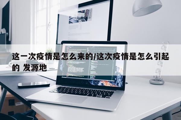 这一次疫情是怎么来的/这次疫情是怎么引起的 发源地