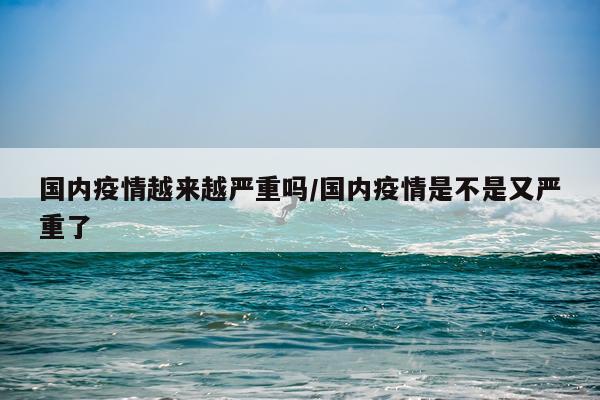 国内疫情越来越严重吗/国内疫情是不是又严重了