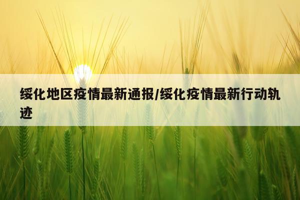 绥化地区疫情最新通报/绥化疫情最新行动轨迹