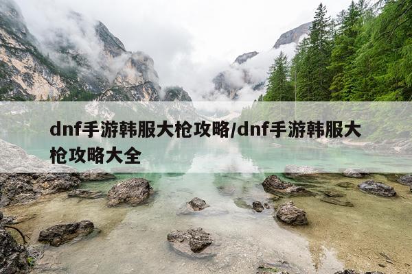 dnf手游韩服大枪攻略/dnf手游韩服大枪攻略大全