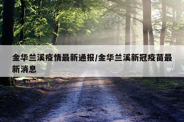 金华兰溪疫情最新通报/金华兰溪新冠疫苗最新消息
