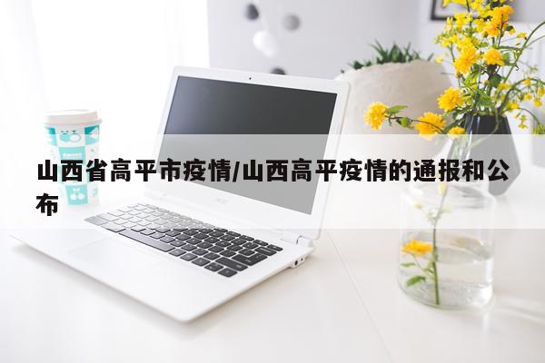 山西省高平市疫情/山西高平疫情的通报和公布
