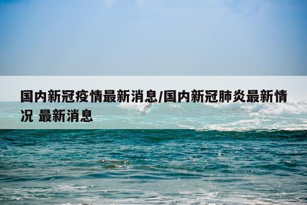 国内新冠疫情最新消息/国内新冠肺炎最新情况 最新消息