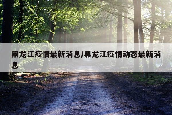 黑龙江疫情最新消息/黑龙江疫情动态最新消息